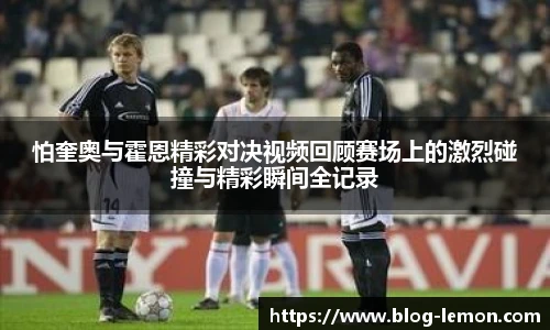 怕奎奥与霍恩精彩对决视频回顾赛场上的激烈碰撞与精彩瞬间全记录